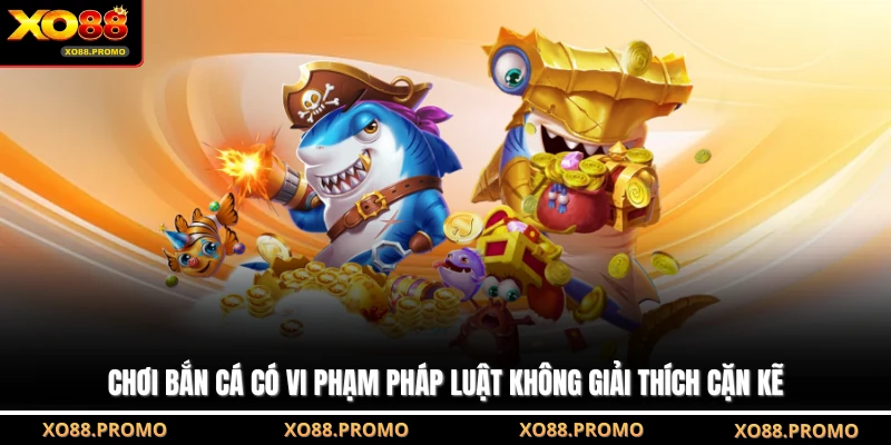Chơi bắn cá có vi phạm pháp luật không giải thích cặn kẽ